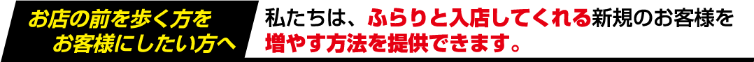 お店の前を歩く方をお客様にしたい方へ私たちは、ふらりと入店してくれる新規のお客様を増やす方法を提供できます。