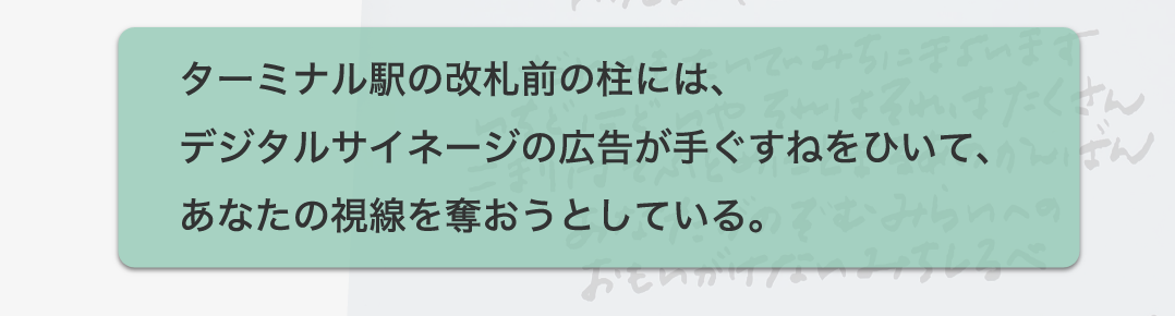 ターミナル駅の改札前の柱には、デジタルサイネージの広告が手ぐすねをひいて、あなたの視線を奪おうとしている。