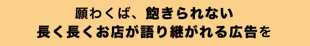 願わくば、飽きられない長く長くお店が語り継がれる広告を