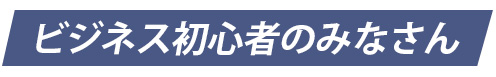 ビジネス初心者のみなさん