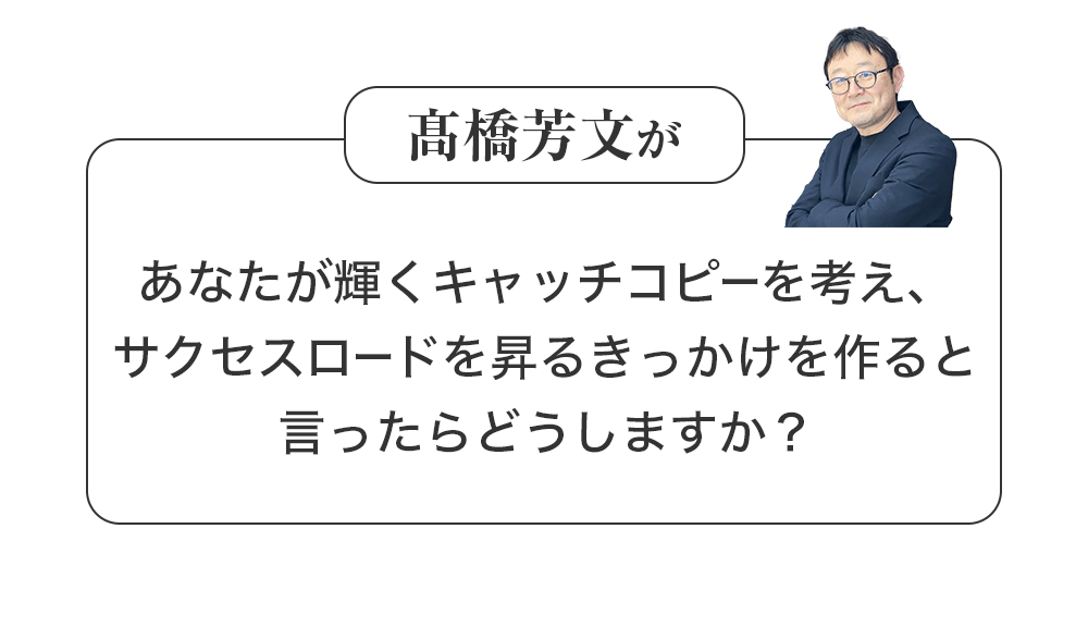 髙橋芳文があなたが輝くキャッチコピーを考え、サクセスロードを昇るきっかけを作ると言ったらどうしますか？