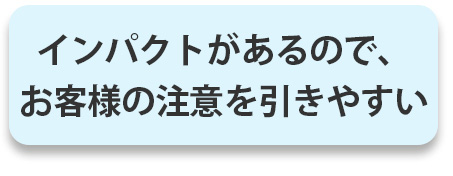 インパクトがあるので、お客様の注意を引きやすい