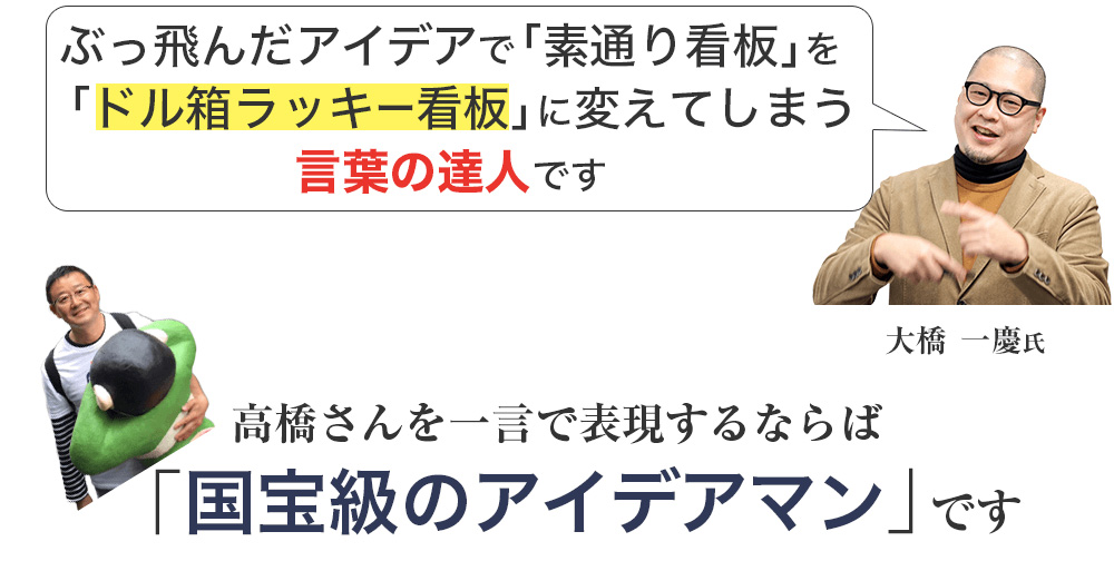 ぶっ飛んだアイデアで「素通り看板」を「ドル箱ラッキー看板」に変えてしまう言葉の達人です高橋さんを一言で表現するならば「国宝級のアイデアマン」です。